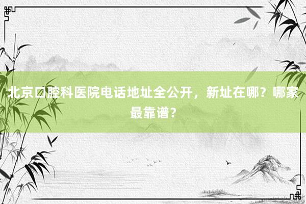 北京口腔科医院电话地址全公开，新址在哪？哪家最靠谱？