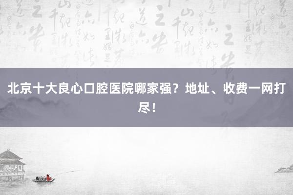 北京十大良心口腔医院哪家强？地址、收费一网打尽！