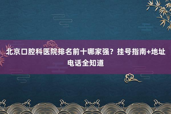北京口腔科医院排名前十哪家强？挂号指南+地址电话全知道