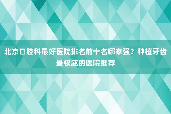 北京口腔科最好医院排名前十名哪家强？种植牙齿最权威的医院推荐
