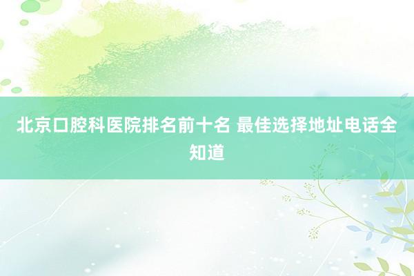 北京口腔科医院排名前十名 最佳选择地址电话全知道