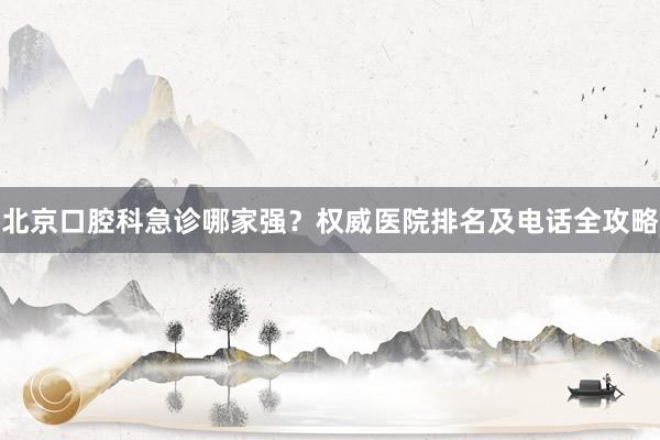 北京口腔科急诊哪家强？权威医院排名及电话全攻略