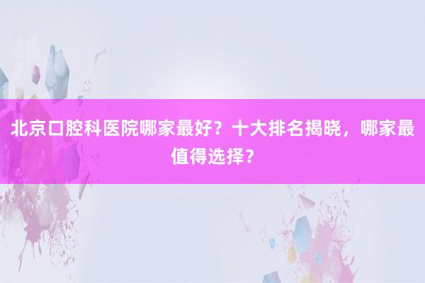 北京口腔科医院哪家最好？十大排名揭晓，哪家最值得选择？