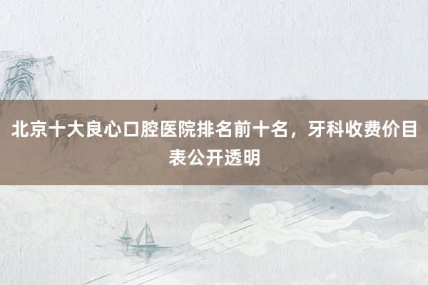 北京十大良心口腔医院排名前十名，牙科收费价目表公开透明