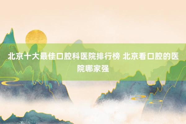 北京十大最佳口腔科医院排行榜 北京看口腔的医院哪家强