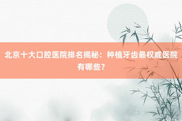 北京十大口腔医院排名揭秘：种植牙齿最权威医院有哪些？