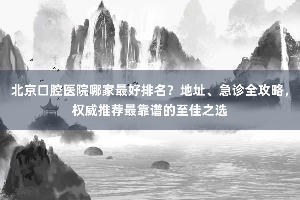 北京口腔医院哪家最好排名？地址、急诊全攻略，权威推荐最靠谱的至佳之选