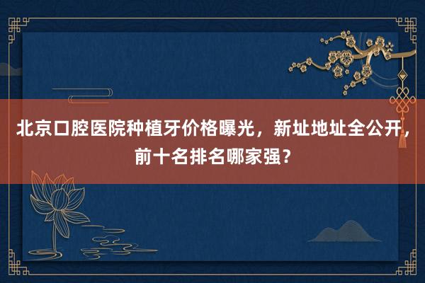 北京口腔医院种植牙价格曝光，新址地址全公开，前十名排名哪家强？