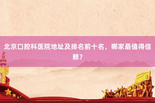 北京口腔科医院地址及排名前十名，哪家最值得信赖？