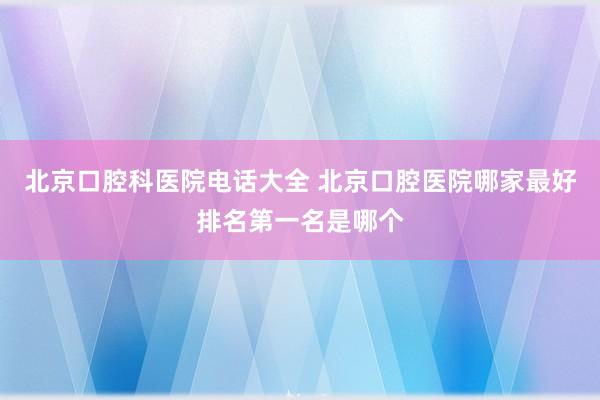 北京口腔科医院电话大全 北京口腔医院哪家最好排名第一名是哪个