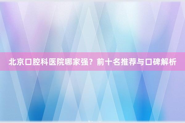 北京口腔科医院哪家强？前十名推荐与口碑解析