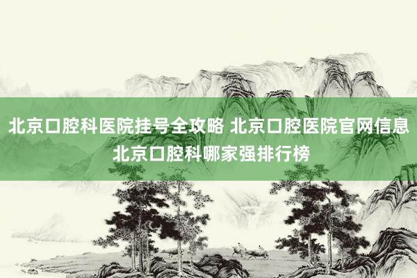 北京口腔科医院挂号全攻略 北京口腔医院官网信息 北京口腔科哪家强排行榜