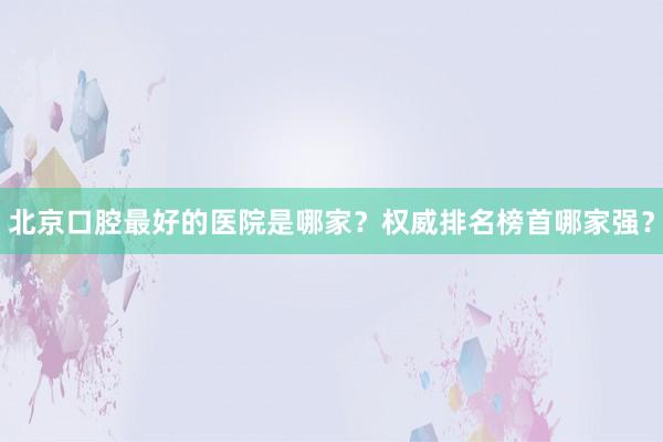北京口腔最好的医院是哪家？权威排名榜首哪家强？