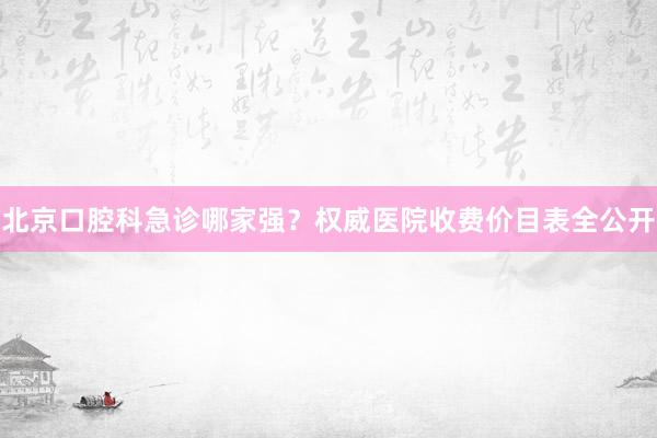 北京口腔科急诊哪家强？权威医院收费价目表全公开