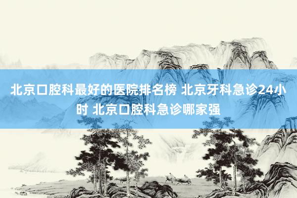 北京口腔科最好的医院排名榜 北京牙科急诊24小时 北京口腔科急诊哪家强