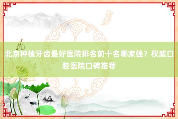 北京种植牙齿最好医院排名前十名哪家强？权威口腔医院口碑推荐