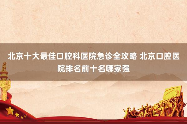 北京十大最佳口腔科医院急诊全攻略 北京口腔医院排名前十名哪家强