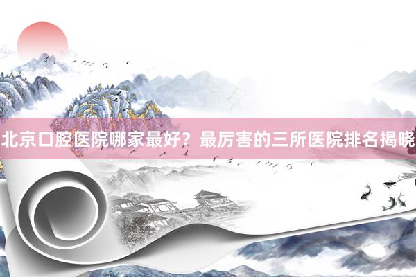 北京口腔医院哪家最好？最厉害的三所医院排名揭晓