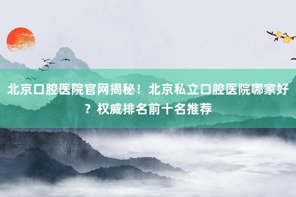 北京口腔医院官网揭秘！北京私立口腔医院哪家好？权威排名前十名推荐