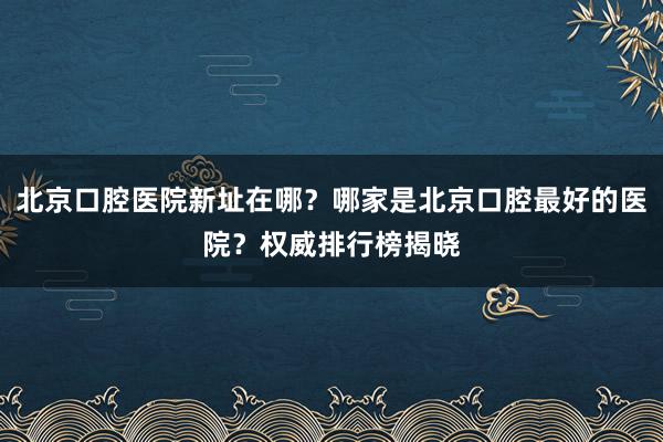 北京口腔医院新址在哪？哪家是北京口腔最好的医院？权威排行榜揭晓