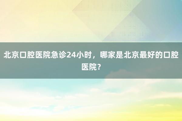 北京口腔医院急诊24小时，哪家是北京最好的口腔医院？