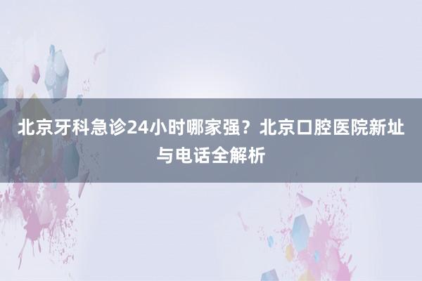 北京牙科急诊24小时哪家强？北京口腔医院新址与电话全解析