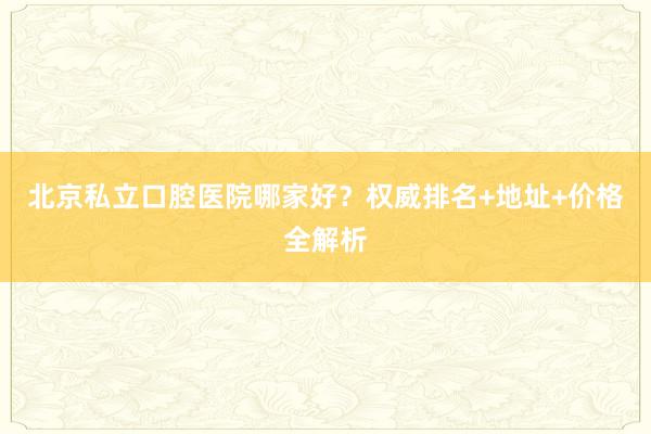 北京私立口腔医院哪家好？权威排名+地址+价格全解析