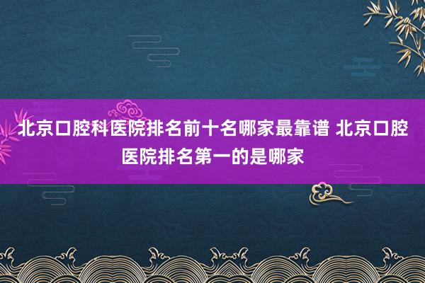 北京口腔科医院排名前十名哪家最靠谱 北京口腔医院排名第一的是哪家