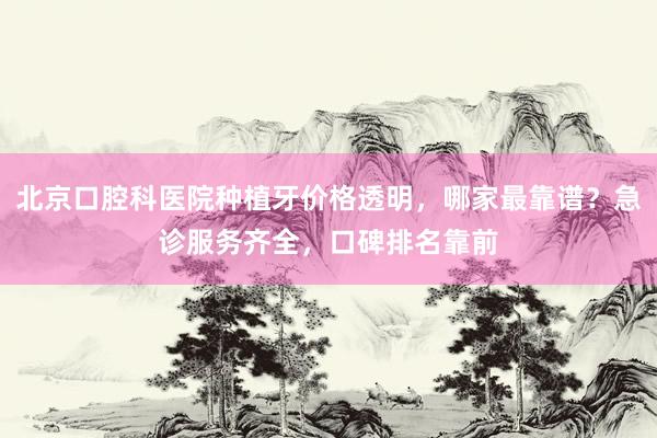 北京口腔科医院种植牙价格透明，哪家最靠谱？急诊服务齐全，口碑排名靠前