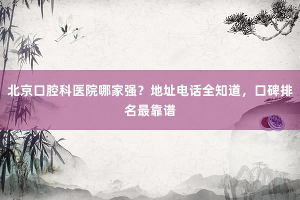 北京口腔科医院哪家强？地址电话全知道，口碑排名最靠谱