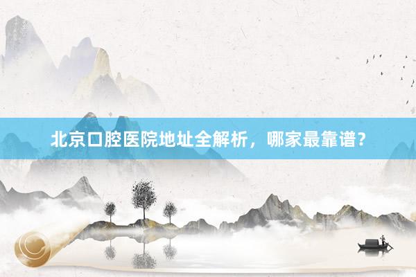 北京口腔医院地址全解析，哪家最靠谱？