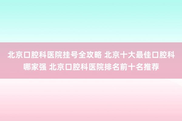 北京口腔科医院挂号全攻略 北京十大最佳口腔科哪家强 北京口腔科医院排名前十名推荐