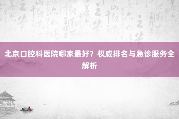 北京口腔科医院哪家最好？权威排名与急诊服务全解析