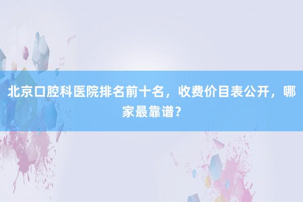 北京口腔科医院排名前十名，收费价目表公开，哪家最靠谱？