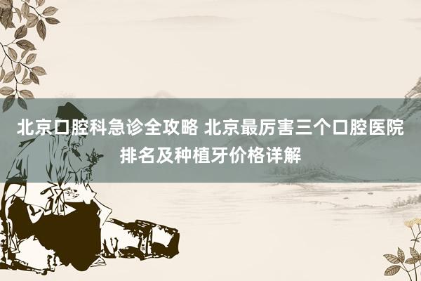 北京口腔科急诊全攻略 北京最厉害三个口腔医院排名及种植牙价格详解