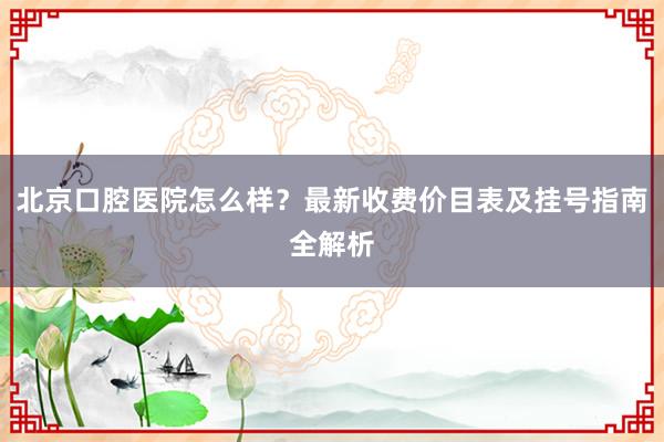 北京口腔医院怎么样？最新收费价目表及挂号指南全解析