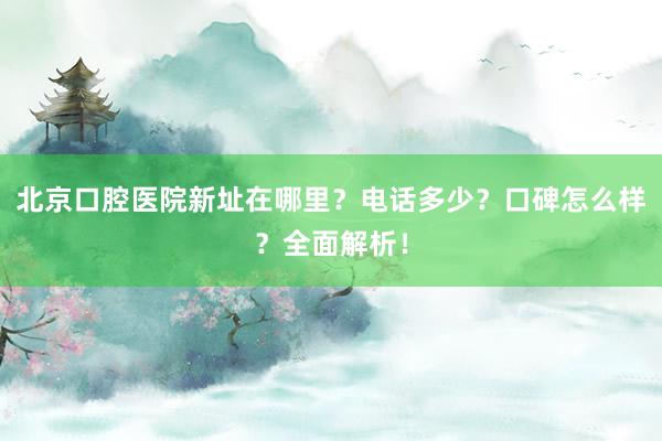 北京口腔医院新址在哪里？电话多少？口碑怎么样？全面解析！