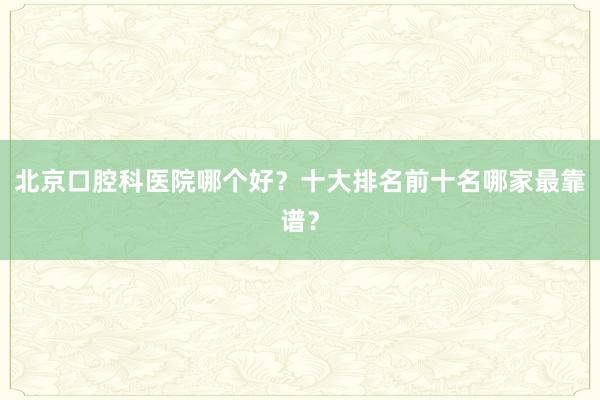 北京口腔科医院哪个好？十大排名前十名哪家最靠谱？