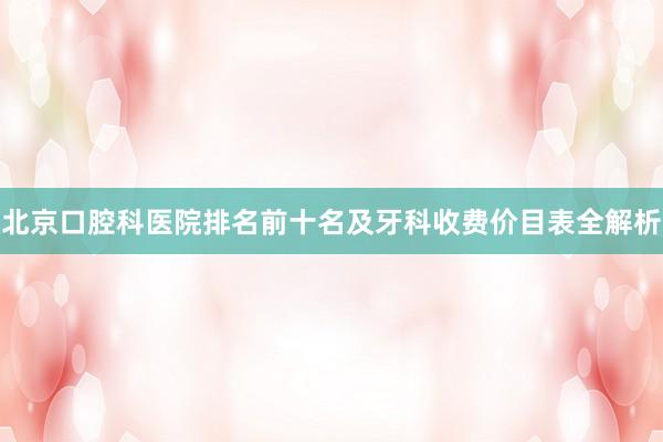 北京口腔科医院排名前十名及牙科收费价目表全解析