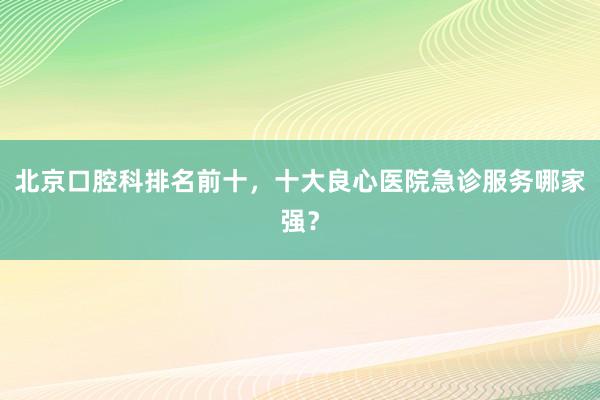 北京口腔科排名前十，十大良心医院急诊服务哪家强？