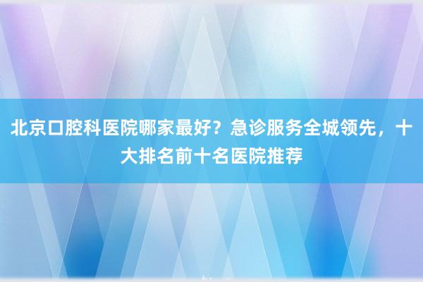 北京口腔科医院哪家最好？急诊服务全城领先，十大排名前十名医院推荐