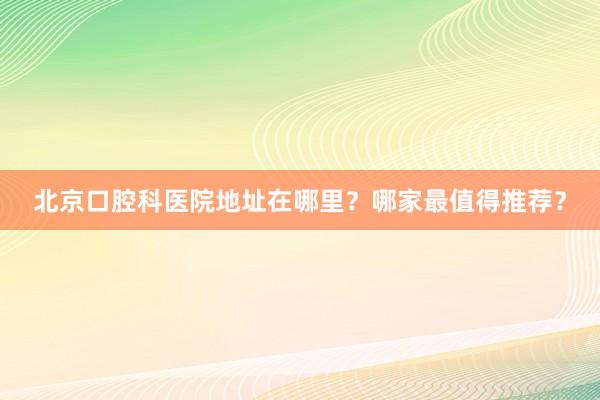 北京口腔科医院地址在哪里？哪家最值得推荐？
