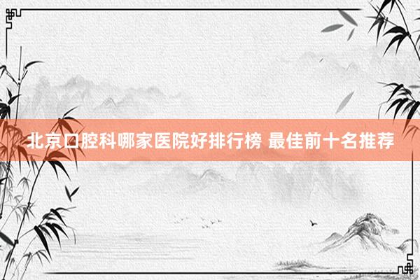 北京口腔科哪家医院好排行榜 最佳前十名推荐