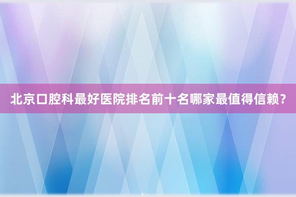 北京口腔科最好医院排名前十名哪家最值得信赖？