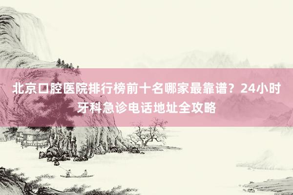 北京口腔医院排行榜前十名哪家最靠谱？24小时牙科急诊电话地址全攻略