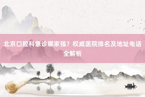 北京口腔科急诊哪家强？权威医院排名及地址电话全解析