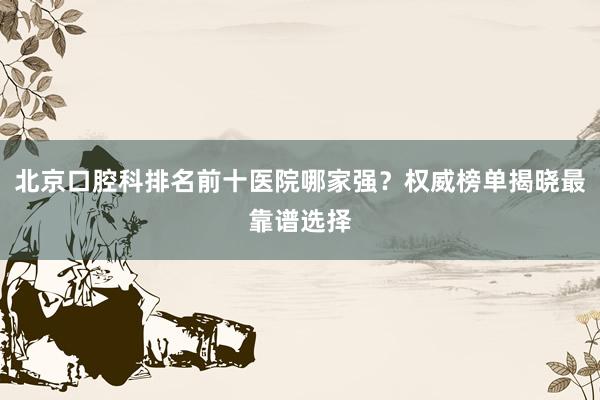北京口腔科排名前十医院哪家强？权威榜单揭晓最靠谱选择