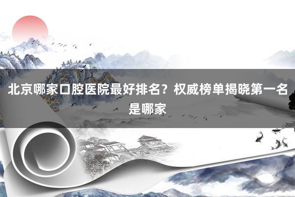 北京哪家口腔医院最好排名？权威榜单揭晓第一名是哪家