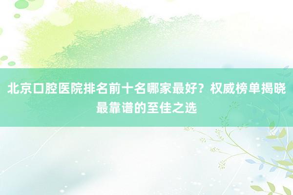 北京口腔医院排名前十名哪家最好？权威榜单揭晓最靠谱的至佳之选