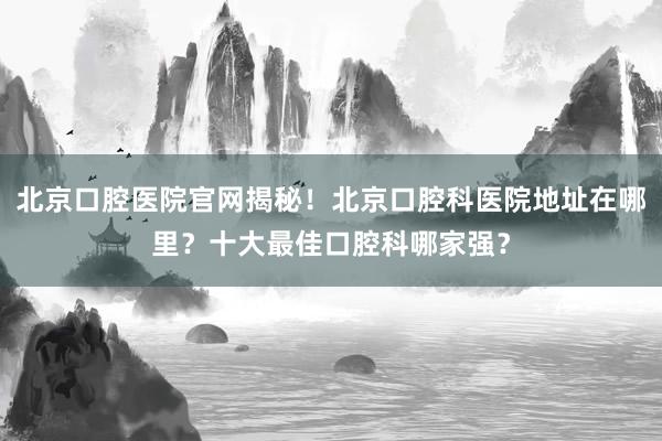 北京口腔医院官网揭秘！北京口腔科医院地址在哪里？十大最佳口腔科哪家强？